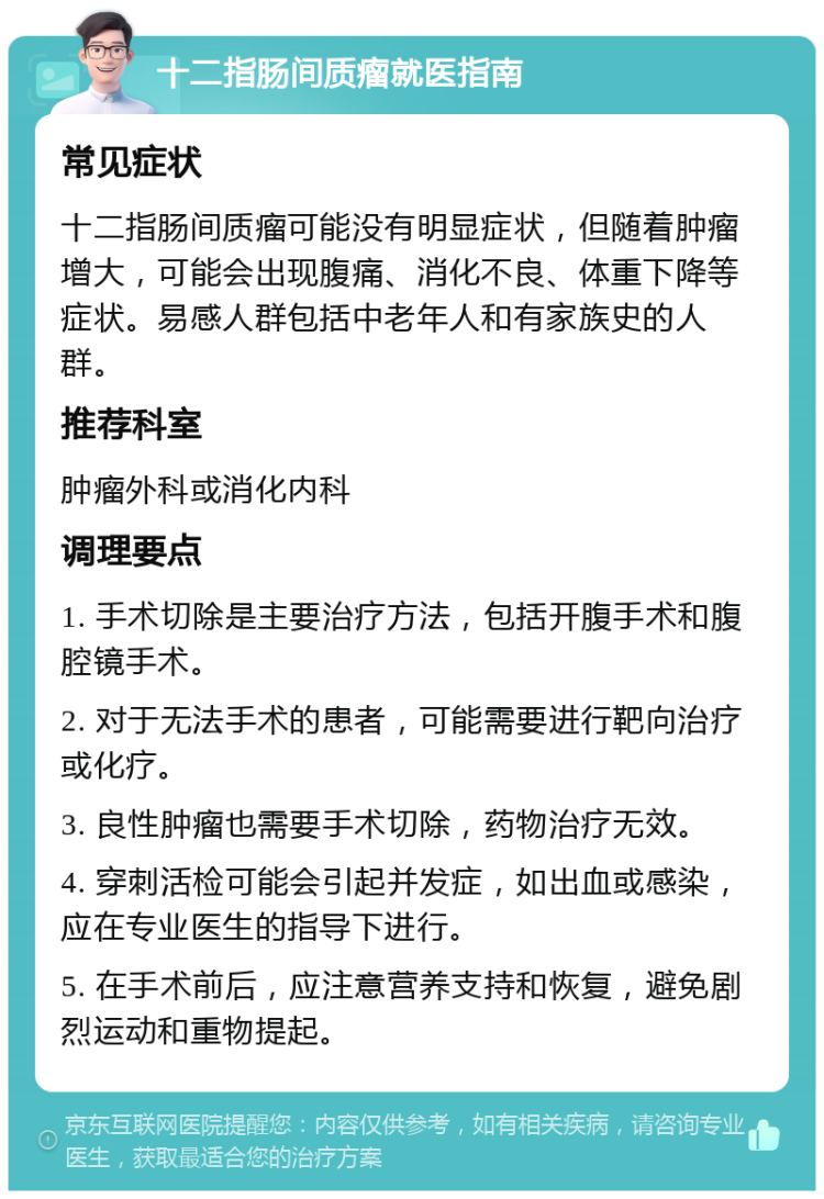 十二指肠间质瘤就医指南 常见症状 十二指肠间质瘤可能没有明显症状，但随着肿瘤增大，可能会出现腹痛、消化不良、体重下降等症状。易感人群包括中老年人和有家族史的人群。 推荐科室 肿瘤外科或消化内科 调理要点 1. 手术切除是主要治疗方法，包括开腹手术和腹腔镜手术。 2. 对于无法手术的患者，可能需要进行靶向治疗或化疗。 3. 良性肿瘤也需要手术切除，药物治疗无效。 4. 穿刺活检可能会引起并发症，如出血或感染，应在专业医生的指导下进行。 5. 在手术前后，应注意营养支持和恢复，避免剧烈运动和重物提起。