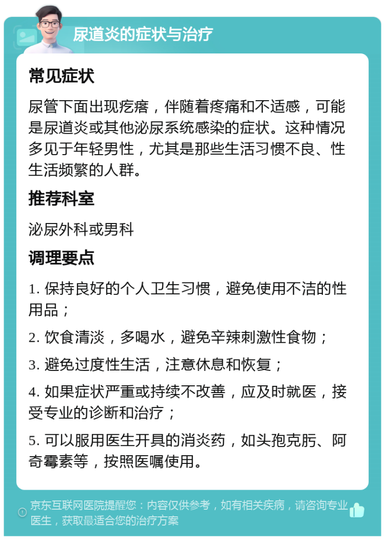 尿道炎的症状与治疗 常见症状 尿管下面出现疙瘩，伴随着疼痛和不适感，可能是尿道炎或其他泌尿系统感染的症状。这种情况多见于年轻男性，尤其是那些生活习惯不良、性生活频繁的人群。 推荐科室 泌尿外科或男科 调理要点 1. 保持良好的个人卫生习惯，避免使用不洁的性用品； 2. 饮食清淡，多喝水，避免辛辣刺激性食物； 3. 避免过度性生活，注意休息和恢复； 4. 如果症状严重或持续不改善，应及时就医，接受专业的诊断和治疗； 5. 可以服用医生开具的消炎药，如头孢克肟、阿奇霉素等，按照医嘱使用。