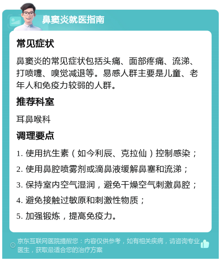 鼻窦炎就医指南 常见症状 鼻窦炎的常见症状包括头痛、面部疼痛、流涕、打喷嚏、嗅觉减退等。易感人群主要是儿童、老年人和免疫力较弱的人群。 推荐科室 耳鼻喉科 调理要点 1. 使用抗生素（如今利辰、克拉仙）控制感染； 2. 使用鼻腔喷雾剂或滴鼻液缓解鼻塞和流涕； 3. 保持室内空气湿润，避免干燥空气刺激鼻腔； 4. 避免接触过敏原和刺激性物质； 5. 加强锻炼，提高免疫力。