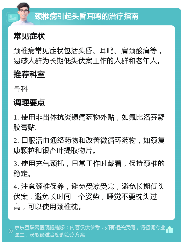 颈椎病引起头昏耳鸣的治疗指南 常见症状 颈椎病常见症状包括头昏、耳鸣、肩颈酸痛等，易感人群为长期低头伏案工作的人群和老年人。 推荐科室 骨科 调理要点 1. 使用非甾体抗炎镇痛药物外贴，如氟比洛芬凝胶膏贴。 2. 口服活血通络药物和改善微循环药物，如颈复康颗粒和银杏叶提取物片。 3. 使用充气颈托，日常工作时戴着，保持颈椎的稳定。 4. 注意颈椎保养，避免受凉受寒，避免长期低头伏案，避免长时间一个姿势，睡觉不要枕头过高，可以使用颈椎枕。