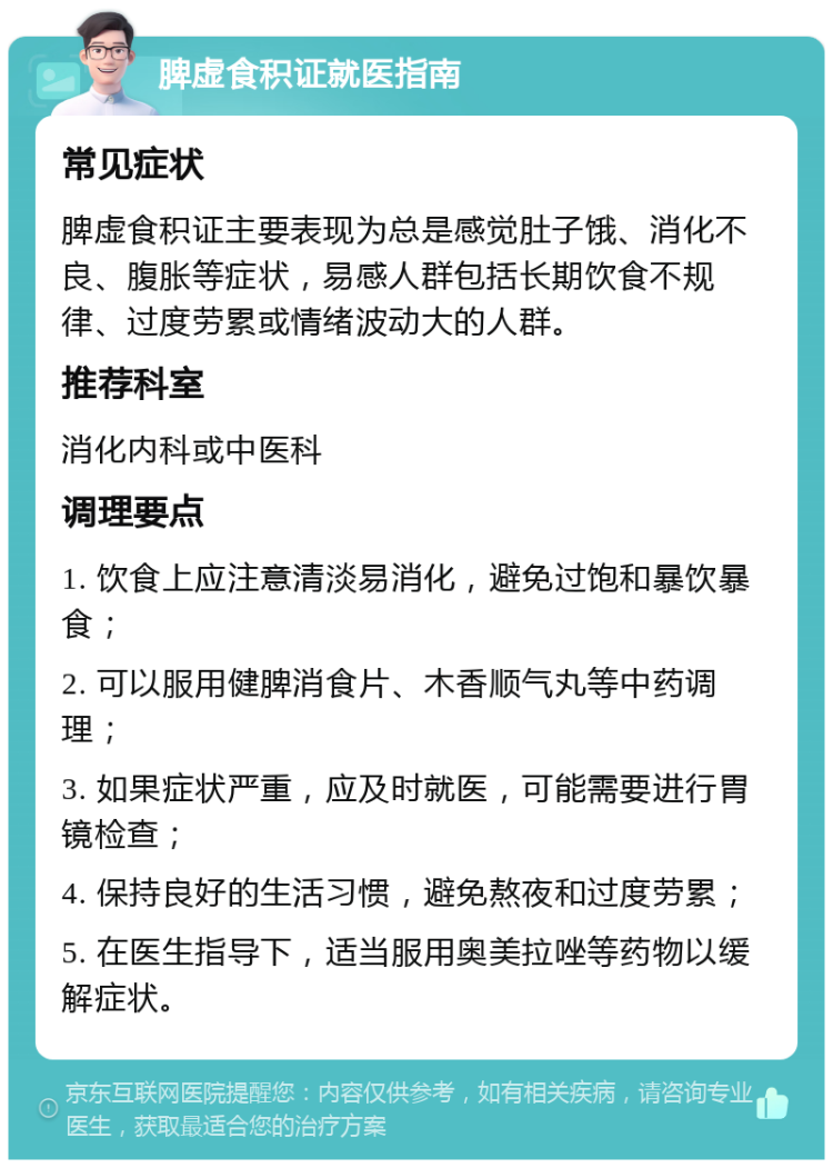 脾虚食积证就医指南 常见症状 脾虚食积证主要表现为总是感觉肚子饿、消化不良、腹胀等症状，易感人群包括长期饮食不规律、过度劳累或情绪波动大的人群。 推荐科室 消化内科或中医科 调理要点 1. 饮食上应注意清淡易消化，避免过饱和暴饮暴食； 2. 可以服用健脾消食片、木香顺气丸等中药调理； 3. 如果症状严重，应及时就医，可能需要进行胃镜检查； 4. 保持良好的生活习惯，避免熬夜和过度劳累； 5. 在医生指导下，适当服用奥美拉唑等药物以缓解症状。