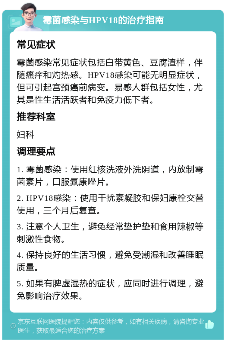 霉菌感染与HPV18的治疗指南 常见症状 霉菌感染常见症状包括白带黄色、豆腐渣样，伴随瘙痒和灼热感。HPV18感染可能无明显症状，但可引起宫颈癌前病变。易感人群包括女性，尤其是性生活活跃者和免疫力低下者。 推荐科室 妇科 调理要点 1. 霉菌感染：使用红核洗液外洗阴道，内放制霉菌素片，口服氟康唑片。 2. HPV18感染：使用干扰素凝胶和保妇康栓交替使用，三个月后复查。 3. 注意个人卫生，避免经常垫护垫和食用辣椒等刺激性食物。 4. 保持良好的生活习惯，避免受潮湿和改善睡眠质量。 5. 如果有脾虚湿热的症状，应同时进行调理，避免影响治疗效果。