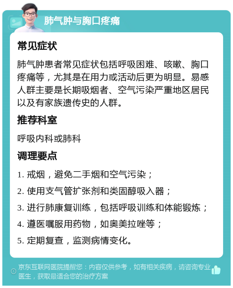 肺气肿与胸口疼痛 常见症状 肺气肿患者常见症状包括呼吸困难、咳嗽、胸口疼痛等，尤其是在用力或活动后更为明显。易感人群主要是长期吸烟者、空气污染严重地区居民以及有家族遗传史的人群。 推荐科室 呼吸内科或肺科 调理要点 1. 戒烟，避免二手烟和空气污染； 2. 使用支气管扩张剂和类固醇吸入器； 3. 进行肺康复训练，包括呼吸训练和体能锻炼； 4. 遵医嘱服用药物，如奥美拉唑等； 5. 定期复查，监测病情变化。