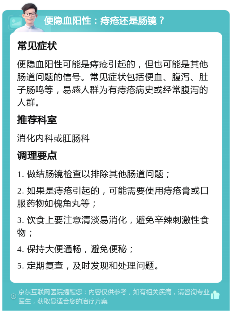 便隐血阳性：痔疮还是肠镜？ 常见症状 便隐血阳性可能是痔疮引起的，但也可能是其他肠道问题的信号。常见症状包括便血、腹泻、肚子肠鸣等，易感人群为有痔疮病史或经常腹泻的人群。 推荐科室 消化内科或肛肠科 调理要点 1. 做结肠镜检查以排除其他肠道问题； 2. 如果是痔疮引起的，可能需要使用痔疮膏或口服药物如槐角丸等； 3. 饮食上要注意清淡易消化，避免辛辣刺激性食物； 4. 保持大便通畅，避免便秘； 5. 定期复查，及时发现和处理问题。