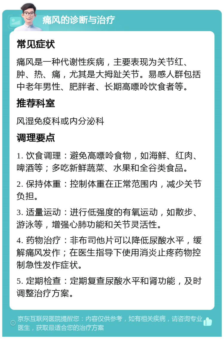 痛风的诊断与治疗 常见症状 痛风是一种代谢性疾病，主要表现为关节红、肿、热、痛，尤其是大拇趾关节。易感人群包括中老年男性、肥胖者、长期高嘌呤饮食者等。 推荐科室 风湿免疫科或内分泌科 调理要点 1. 饮食调理：避免高嘌呤食物，如海鲜、红肉、啤酒等；多吃新鲜蔬菜、水果和全谷类食品。 2. 保持体重：控制体重在正常范围内，减少关节负担。 3. 适量运动：进行低强度的有氧运动，如散步、游泳等，增强心肺功能和关节灵活性。 4. 药物治疗：非布司他片可以降低尿酸水平，缓解痛风发作；在医生指导下使用消炎止疼药物控制急性发作症状。 5. 定期检查：定期复查尿酸水平和肾功能，及时调整治疗方案。