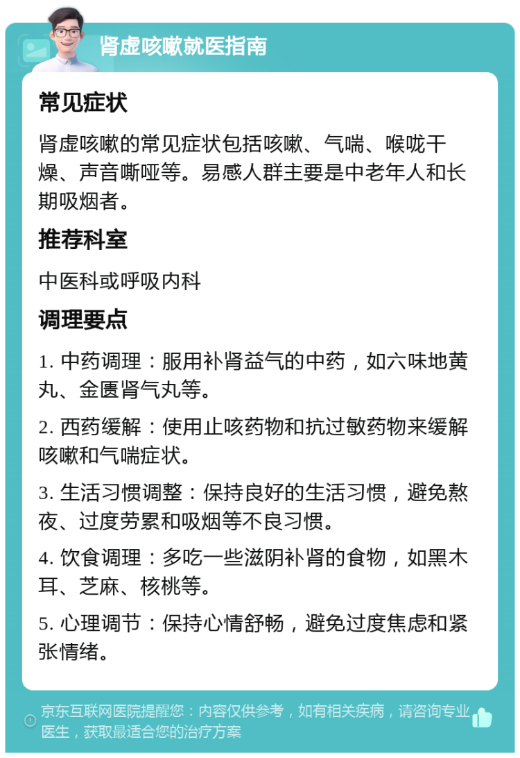 肾虚咳嗽就医指南 常见症状 肾虚咳嗽的常见症状包括咳嗽、气喘、喉咙干燥、声音嘶哑等。易感人群主要是中老年人和长期吸烟者。 推荐科室 中医科或呼吸内科 调理要点 1. 中药调理：服用补肾益气的中药，如六味地黄丸、金匮肾气丸等。 2. 西药缓解：使用止咳药物和抗过敏药物来缓解咳嗽和气喘症状。 3. 生活习惯调整：保持良好的生活习惯，避免熬夜、过度劳累和吸烟等不良习惯。 4. 饮食调理：多吃一些滋阴补肾的食物，如黑木耳、芝麻、核桃等。 5. 心理调节：保持心情舒畅，避免过度焦虑和紧张情绪。