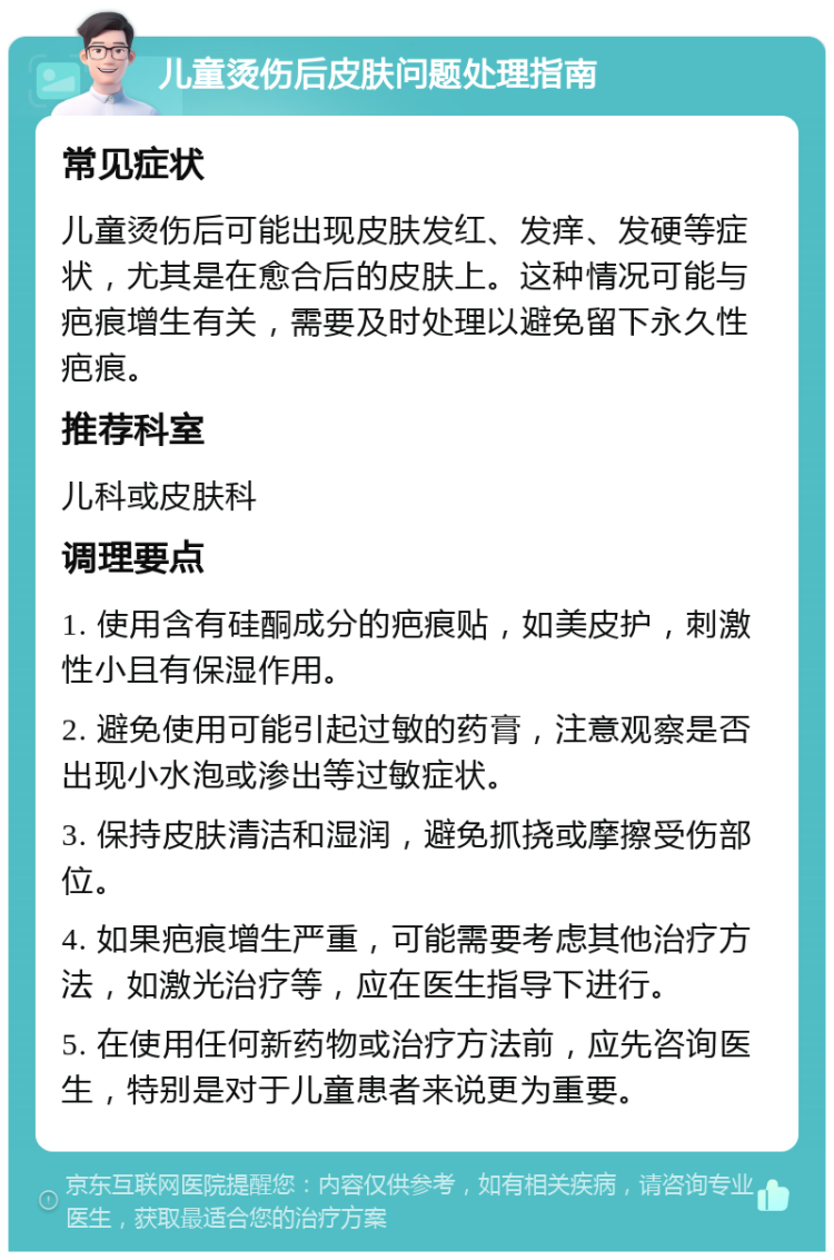 儿童烫伤后皮肤问题处理指南 常见症状 儿童烫伤后可能出现皮肤发红、发痒、发硬等症状，尤其是在愈合后的皮肤上。这种情况可能与疤痕增生有关，需要及时处理以避免留下永久性疤痕。 推荐科室 儿科或皮肤科 调理要点 1. 使用含有硅酮成分的疤痕贴，如美皮护，刺激性小且有保湿作用。 2. 避免使用可能引起过敏的药膏，注意观察是否出现小水泡或渗出等过敏症状。 3. 保持皮肤清洁和湿润，避免抓挠或摩擦受伤部位。 4. 如果疤痕增生严重，可能需要考虑其他治疗方法，如激光治疗等，应在医生指导下进行。 5. 在使用任何新药物或治疗方法前，应先咨询医生，特别是对于儿童患者来说更为重要。