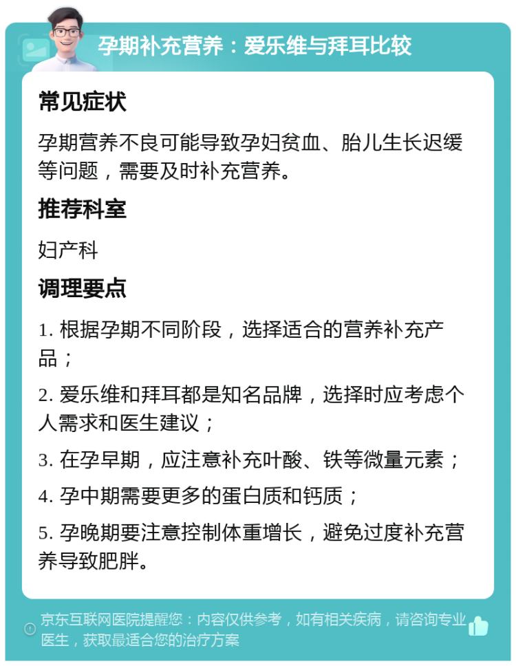 孕期补充营养：爱乐维与拜耳比较 常见症状 孕期营养不良可能导致孕妇贫血、胎儿生长迟缓等问题，需要及时补充营养。 推荐科室 妇产科 调理要点 1. 根据孕期不同阶段，选择适合的营养补充产品； 2. 爱乐维和拜耳都是知名品牌，选择时应考虑个人需求和医生建议； 3. 在孕早期，应注意补充叶酸、铁等微量元素； 4. 孕中期需要更多的蛋白质和钙质； 5. 孕晚期要注意控制体重增长，避免过度补充营养导致肥胖。