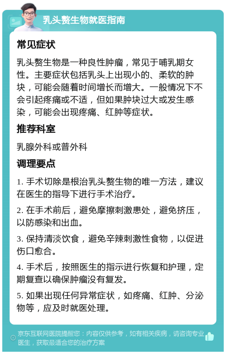 乳头赘生物就医指南 常见症状 乳头赘生物是一种良性肿瘤，常见于哺乳期女性。主要症状包括乳头上出现小的、柔软的肿块，可能会随着时间增长而增大。一般情况下不会引起疼痛或不适，但如果肿块过大或发生感染，可能会出现疼痛、红肿等症状。 推荐科室 乳腺外科或普外科 调理要点 1. 手术切除是根治乳头赘生物的唯一方法，建议在医生的指导下进行手术治疗。 2. 在手术前后，避免摩擦刺激患处，避免挤压，以防感染和出血。 3. 保持清淡饮食，避免辛辣刺激性食物，以促进伤口愈合。 4. 手术后，按照医生的指示进行恢复和护理，定期复查以确保肿瘤没有复发。 5. 如果出现任何异常症状，如疼痛、红肿、分泌物等，应及时就医处理。