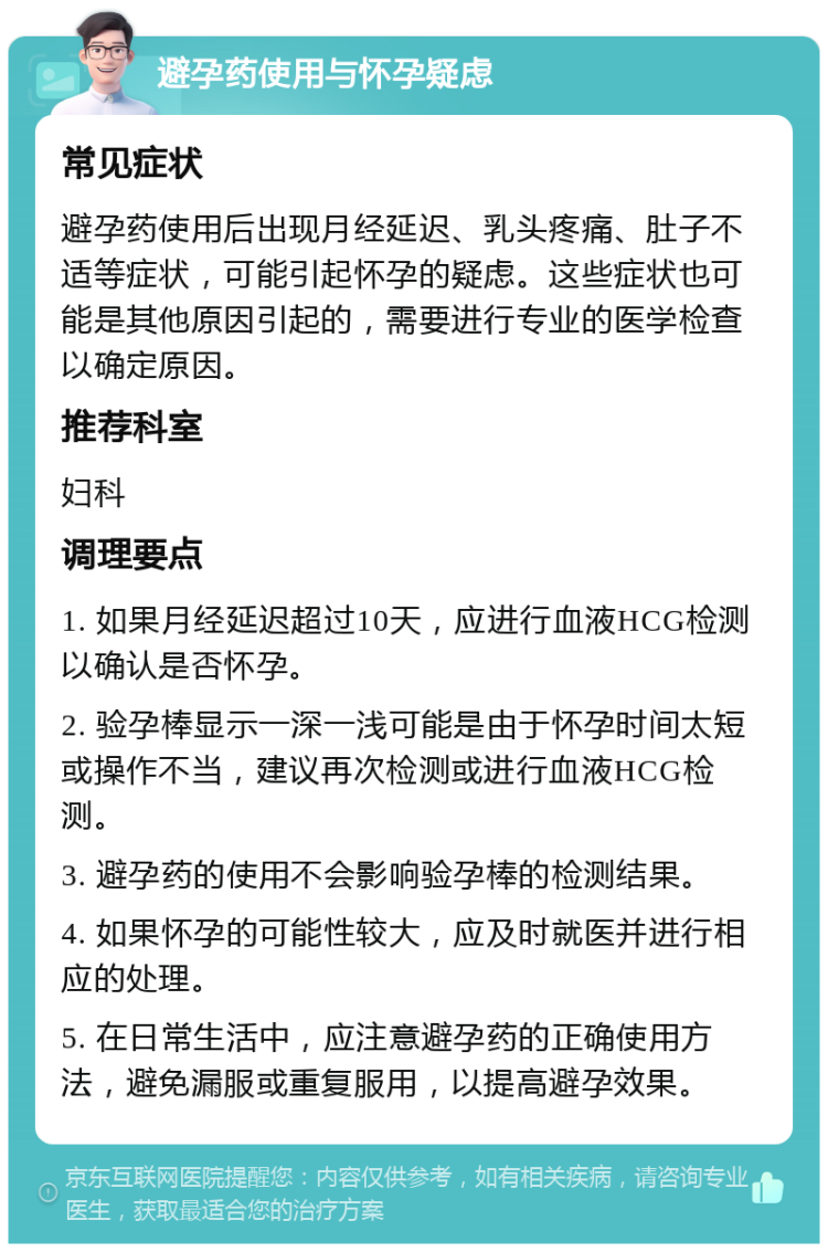 避孕药使用与怀孕疑虑 常见症状 避孕药使用后出现月经延迟、乳头疼痛、肚子不适等症状，可能引起怀孕的疑虑。这些症状也可能是其他原因引起的，需要进行专业的医学检查以确定原因。 推荐科室 妇科 调理要点 1. 如果月经延迟超过10天，应进行血液HCG检测以确认是否怀孕。 2. 验孕棒显示一深一浅可能是由于怀孕时间太短或操作不当，建议再次检测或进行血液HCG检测。 3. 避孕药的使用不会影响验孕棒的检测结果。 4. 如果怀孕的可能性较大，应及时就医并进行相应的处理。 5. 在日常生活中，应注意避孕药的正确使用方法，避免漏服或重复服用，以提高避孕效果。