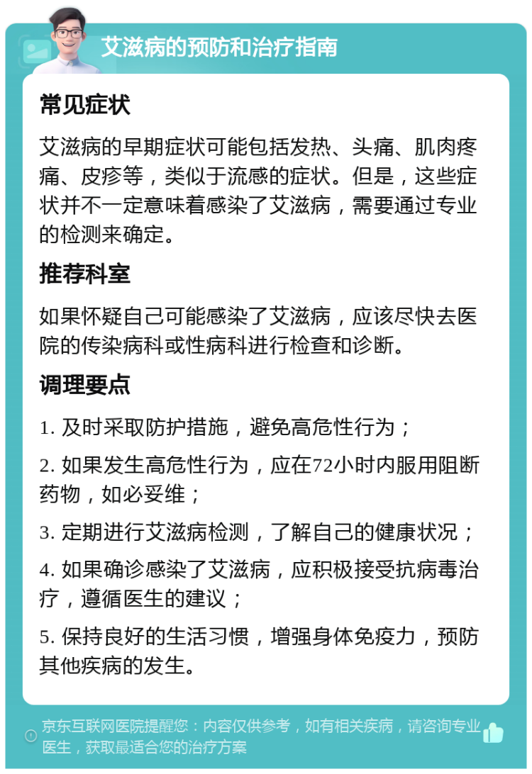 艾滋病的预防和治疗指南 常见症状 艾滋病的早期症状可能包括发热、头痛、肌肉疼痛、皮疹等，类似于流感的症状。但是，这些症状并不一定意味着感染了艾滋病，需要通过专业的检测来确定。 推荐科室 如果怀疑自己可能感染了艾滋病，应该尽快去医院的传染病科或性病科进行检查和诊断。 调理要点 1. 及时采取防护措施，避免高危性行为； 2. 如果发生高危性行为，应在72小时内服用阻断药物，如必妥维； 3. 定期进行艾滋病检测，了解自己的健康状况； 4. 如果确诊感染了艾滋病，应积极接受抗病毒治疗，遵循医生的建议； 5. 保持良好的生活习惯，增强身体免疫力，预防其他疾病的发生。