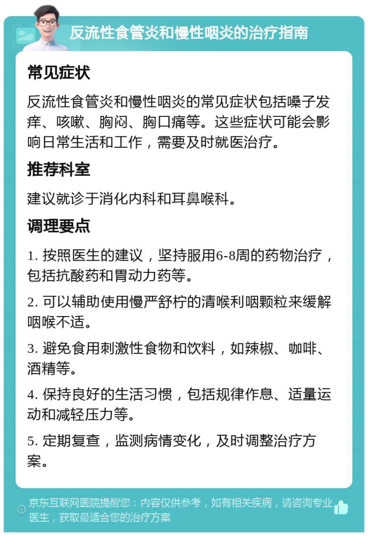 反流性食管炎和慢性咽炎的治疗指南 常见症状 反流性食管炎和慢性咽炎的常见症状包括嗓子发痒、咳嗽、胸闷、胸口痛等。这些症状可能会影响日常生活和工作，需要及时就医治疗。 推荐科室 建议就诊于消化内科和耳鼻喉科。 调理要点 1. 按照医生的建议，坚持服用6-8周的药物治疗，包括抗酸药和胃动力药等。 2. 可以辅助使用慢严舒柠的清喉利咽颗粒来缓解咽喉不适。 3. 避免食用刺激性食物和饮料，如辣椒、咖啡、酒精等。 4. 保持良好的生活习惯，包括规律作息、适量运动和减轻压力等。 5. 定期复查，监测病情变化，及时调整治疗方案。