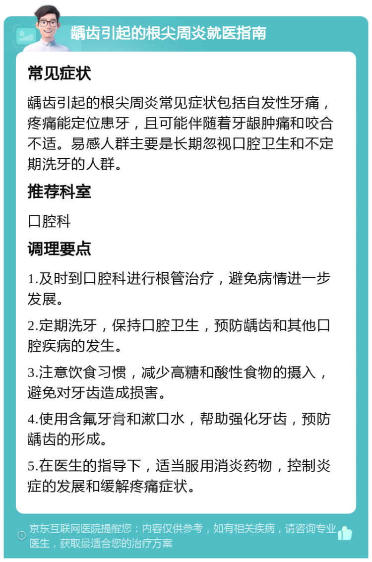 龋齿引起的根尖周炎就医指南 常见症状 龋齿引起的根尖周炎常见症状包括自发性牙痛，疼痛能定位患牙，且可能伴随着牙龈肿痛和咬合不适。易感人群主要是长期忽视口腔卫生和不定期洗牙的人群。 推荐科室 口腔科 调理要点 1.及时到口腔科进行根管治疗，避免病情进一步发展。 2.定期洗牙，保持口腔卫生，预防龋齿和其他口腔疾病的发生。 3.注意饮食习惯，减少高糖和酸性食物的摄入，避免对牙齿造成损害。 4.使用含氟牙膏和漱口水，帮助强化牙齿，预防龋齿的形成。 5.在医生的指导下，适当服用消炎药物，控制炎症的发展和缓解疼痛症状。