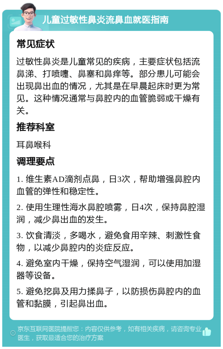 儿童过敏性鼻炎流鼻血就医指南 常见症状 过敏性鼻炎是儿童常见的疾病，主要症状包括流鼻涕、打喷嚏、鼻塞和鼻痒等。部分患儿可能会出现鼻出血的情况，尤其是在早晨起床时更为常见。这种情况通常与鼻腔内的血管脆弱或干燥有关。 推荐科室 耳鼻喉科 调理要点 1. 维生素AD滴剂点鼻，日3次，帮助增强鼻腔内血管的弹性和稳定性。 2. 使用生理性海水鼻腔喷雾，日4次，保持鼻腔湿润，减少鼻出血的发生。 3. 饮食清淡，多喝水，避免食用辛辣、刺激性食物，以减少鼻腔内的炎症反应。 4. 避免室内干燥，保持空气湿润，可以使用加湿器等设备。 5. 避免挖鼻及用力揉鼻子，以防损伤鼻腔内的血管和黏膜，引起鼻出血。