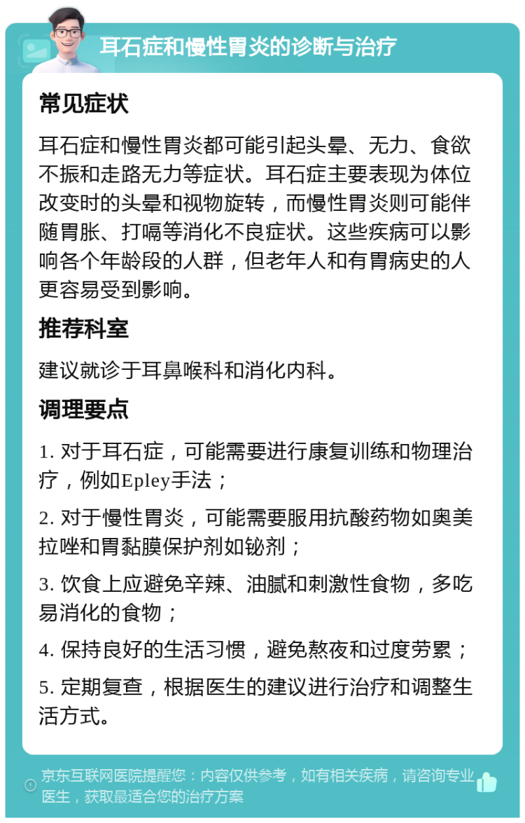 耳石症和慢性胃炎的诊断与治疗 常见症状 耳石症和慢性胃炎都可能引起头晕、无力、食欲不振和走路无力等症状。耳石症主要表现为体位改变时的头晕和视物旋转，而慢性胃炎则可能伴随胃胀、打嗝等消化不良症状。这些疾病可以影响各个年龄段的人群，但老年人和有胃病史的人更容易受到影响。 推荐科室 建议就诊于耳鼻喉科和消化内科。 调理要点 1. 对于耳石症，可能需要进行康复训练和物理治疗，例如Epley手法； 2. 对于慢性胃炎，可能需要服用抗酸药物如奥美拉唑和胃黏膜保护剂如铋剂； 3. 饮食上应避免辛辣、油腻和刺激性食物，多吃易消化的食物； 4. 保持良好的生活习惯，避免熬夜和过度劳累； 5. 定期复查，根据医生的建议进行治疗和调整生活方式。