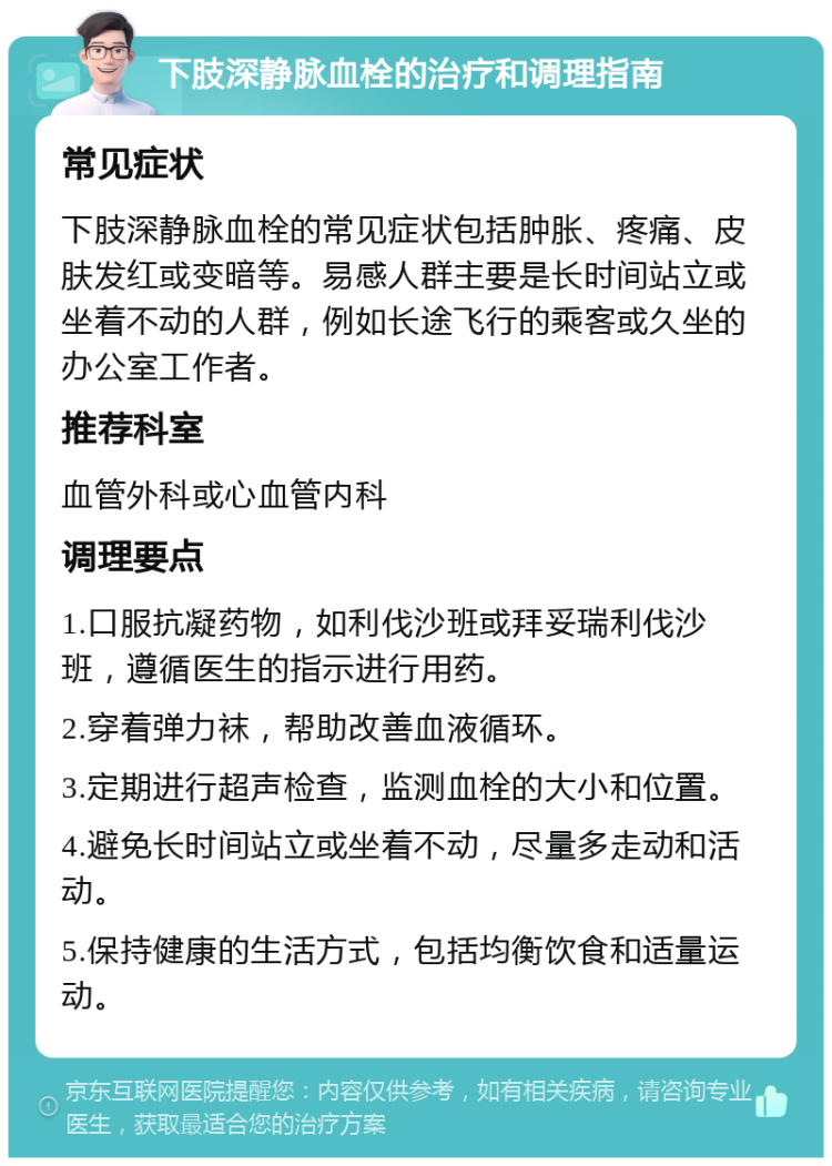 下肢深静脉血栓的治疗和调理指南 常见症状 下肢深静脉血栓的常见症状包括肿胀、疼痛、皮肤发红或变暗等。易感人群主要是长时间站立或坐着不动的人群，例如长途飞行的乘客或久坐的办公室工作者。 推荐科室 血管外科或心血管内科 调理要点 1.口服抗凝药物，如利伐沙班或拜妥瑞利伐沙班，遵循医生的指示进行用药。 2.穿着弹力袜，帮助改善血液循环。 3.定期进行超声检查，监测血栓的大小和位置。 4.避免长时间站立或坐着不动，尽量多走动和活动。 5.保持健康的生活方式，包括均衡饮食和适量运动。