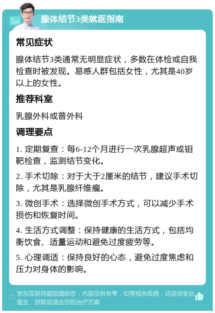 腺体结节3类就医指南 常见症状 腺体结节3类通常无明显症状，多数在体检或自我检查时被发现。易感人群包括女性，尤其是40岁以上的女性。 推荐科室 乳腺外科或普外科 调理要点 1. 定期复查：每6-12个月进行一次乳腺超声或钼靶检查，监测结节变化。 2. 手术切除：对于大于2厘米的结节，建议手术切除，尤其是乳腺纤维瘤。 3. 微创手术：选择微创手术方式，可以减少手术损伤和恢复时间。 4. 生活方式调整：保持健康的生活方式，包括均衡饮食、适量运动和避免过度疲劳等。 5. 心理调适：保持良好的心态，避免过度焦虑和压力对身体的影响。