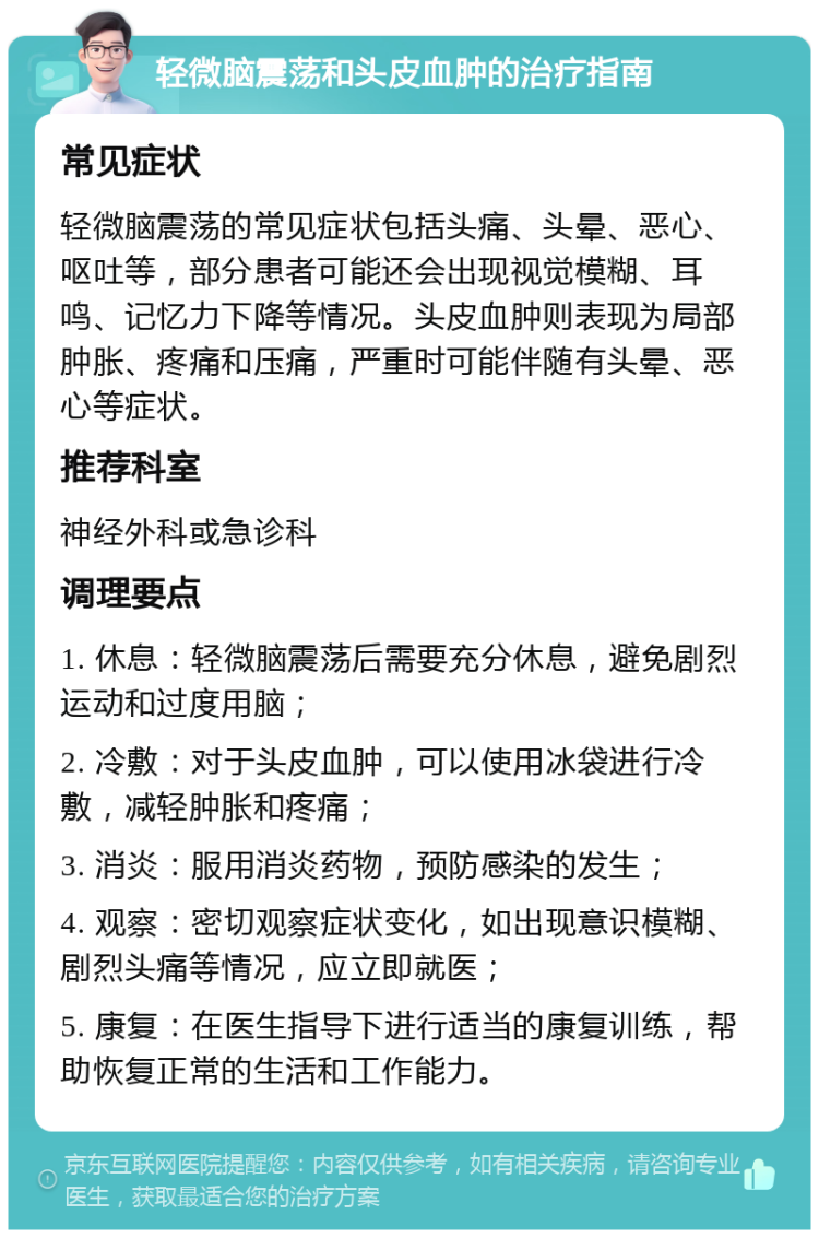 轻微脑震荡和头皮血肿的治疗指南 常见症状 轻微脑震荡的常见症状包括头痛、头晕、恶心、呕吐等，部分患者可能还会出现视觉模糊、耳鸣、记忆力下降等情况。头皮血肿则表现为局部肿胀、疼痛和压痛，严重时可能伴随有头晕、恶心等症状。 推荐科室 神经外科或急诊科 调理要点 1. 休息：轻微脑震荡后需要充分休息，避免剧烈运动和过度用脑； 2. 冷敷：对于头皮血肿，可以使用冰袋进行冷敷，减轻肿胀和疼痛； 3. 消炎：服用消炎药物，预防感染的发生； 4. 观察：密切观察症状变化，如出现意识模糊、剧烈头痛等情况，应立即就医； 5. 康复：在医生指导下进行适当的康复训练，帮助恢复正常的生活和工作能力。