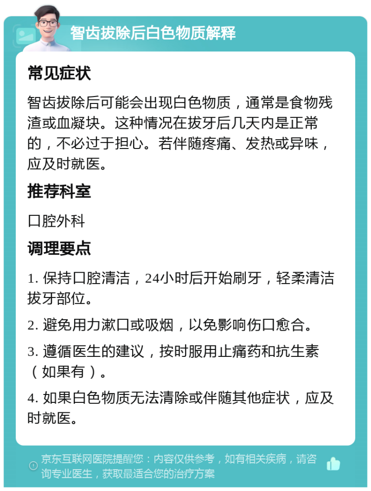 智齿拔除后白色物质解释 常见症状 智齿拔除后可能会出现白色物质，通常是食物残渣或血凝块。这种情况在拔牙后几天内是正常的，不必过于担心。若伴随疼痛、发热或异味，应及时就医。 推荐科室 口腔外科 调理要点 1. 保持口腔清洁，24小时后开始刷牙，轻柔清洁拔牙部位。 2. 避免用力漱口或吸烟，以免影响伤口愈合。 3. 遵循医生的建议，按时服用止痛药和抗生素（如果有）。 4. 如果白色物质无法清除或伴随其他症状，应及时就医。