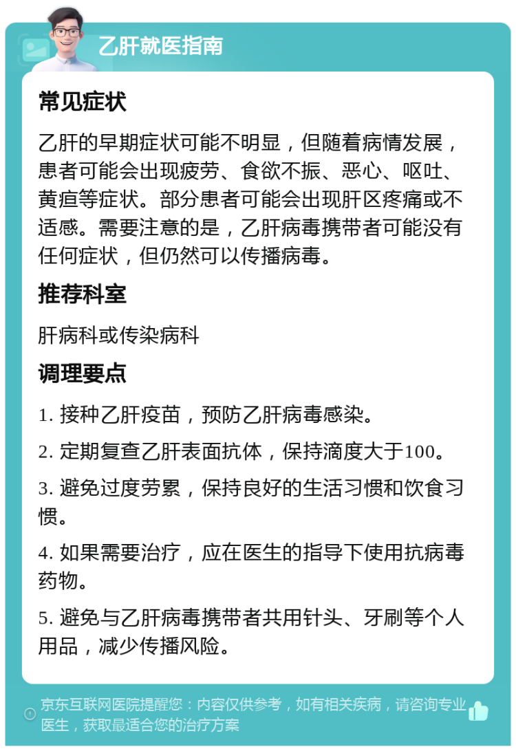 乙肝就医指南 常见症状 乙肝的早期症状可能不明显，但随着病情发展，患者可能会出现疲劳、食欲不振、恶心、呕吐、黄疸等症状。部分患者可能会出现肝区疼痛或不适感。需要注意的是，乙肝病毒携带者可能没有任何症状，但仍然可以传播病毒。 推荐科室 肝病科或传染病科 调理要点 1. 接种乙肝疫苗，预防乙肝病毒感染。 2. 定期复查乙肝表面抗体，保持滴度大于100。 3. 避免过度劳累，保持良好的生活习惯和饮食习惯。 4. 如果需要治疗，应在医生的指导下使用抗病毒药物。 5. 避免与乙肝病毒携带者共用针头、牙刷等个人用品，减少传播风险。