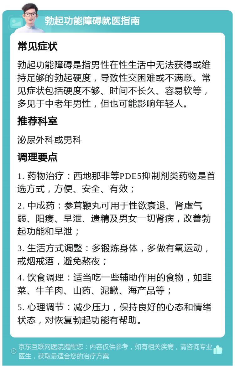 勃起功能障碍就医指南 常见症状 勃起功能障碍是指男性在性生活中无法获得或维持足够的勃起硬度，导致性交困难或不满意。常见症状包括硬度不够、时间不长久、容易软等，多见于中老年男性，但也可能影响年轻人。 推荐科室 泌尿外科或男科 调理要点 1. 药物治疗：西地那非等PDE5抑制剂类药物是首选方式，方便、安全、有效； 2. 中成药：参茸鞭丸可用于性欲衰退、肾虚气弱、阳痿、早泄、遗精及男女一切肾病，改善勃起功能和早泄； 3. 生活方式调整：多锻炼身体，多做有氧运动，戒烟戒酒，避免熬夜； 4. 饮食调理：适当吃一些辅助作用的食物，如韭菜、牛羊肉、山药、泥鳅、海产品等； 5. 心理调节：减少压力，保持良好的心态和情绪状态，对恢复勃起功能有帮助。