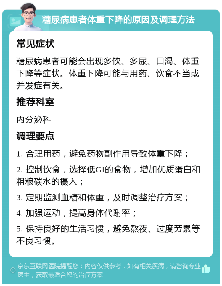 糖尿病患者体重下降的原因及调理方法 常见症状 糖尿病患者可能会出现多饮、多尿、口渴、体重下降等症状。体重下降可能与用药、饮食不当或并发症有关。 推荐科室 内分泌科 调理要点 1. 合理用药，避免药物副作用导致体重下降； 2. 控制饮食，选择低GI的食物，增加优质蛋白和粗粮碳水的摄入； 3. 定期监测血糖和体重，及时调整治疗方案； 4. 加强运动，提高身体代谢率； 5. 保持良好的生活习惯，避免熬夜、过度劳累等不良习惯。