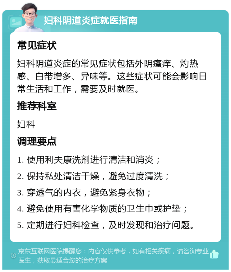 妇科阴道炎症就医指南 常见症状 妇科阴道炎症的常见症状包括外阴瘙痒、灼热感、白带增多、异味等。这些症状可能会影响日常生活和工作，需要及时就医。 推荐科室 妇科 调理要点 1. 使用利夫康洗剂进行清洁和消炎； 2. 保持私处清洁干燥，避免过度清洗； 3. 穿透气的内衣，避免紧身衣物； 4. 避免使用有害化学物质的卫生巾或护垫； 5. 定期进行妇科检查，及时发现和治疗问题。