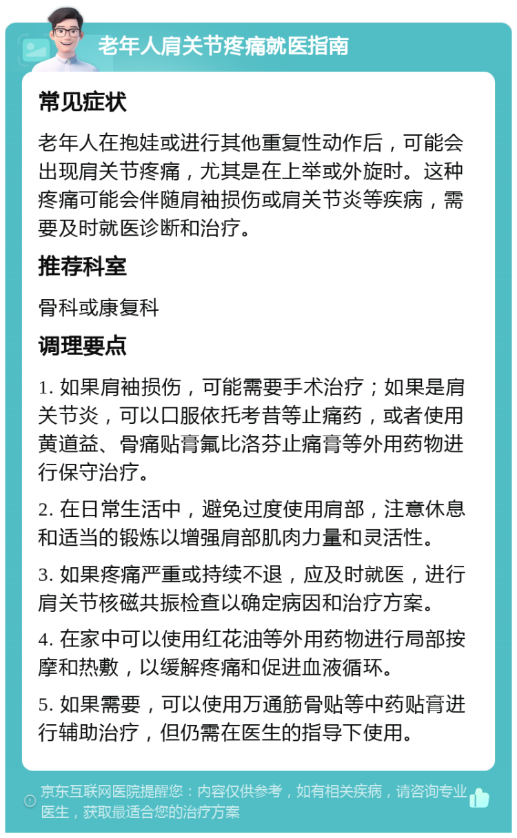 老年人肩关节疼痛就医指南 常见症状 老年人在抱娃或进行其他重复性动作后，可能会出现肩关节疼痛，尤其是在上举或外旋时。这种疼痛可能会伴随肩袖损伤或肩关节炎等疾病，需要及时就医诊断和治疗。 推荐科室 骨科或康复科 调理要点 1. 如果肩袖损伤，可能需要手术治疗；如果是肩关节炎，可以口服依托考昔等止痛药，或者使用黄道益、骨痛贴膏氟比洛芬止痛膏等外用药物进行保守治疗。 2. 在日常生活中，避免过度使用肩部，注意休息和适当的锻炼以增强肩部肌肉力量和灵活性。 3. 如果疼痛严重或持续不退，应及时就医，进行肩关节核磁共振检查以确定病因和治疗方案。 4. 在家中可以使用红花油等外用药物进行局部按摩和热敷，以缓解疼痛和促进血液循环。 5. 如果需要，可以使用万通筋骨贴等中药贴膏进行辅助治疗，但仍需在医生的指导下使用。