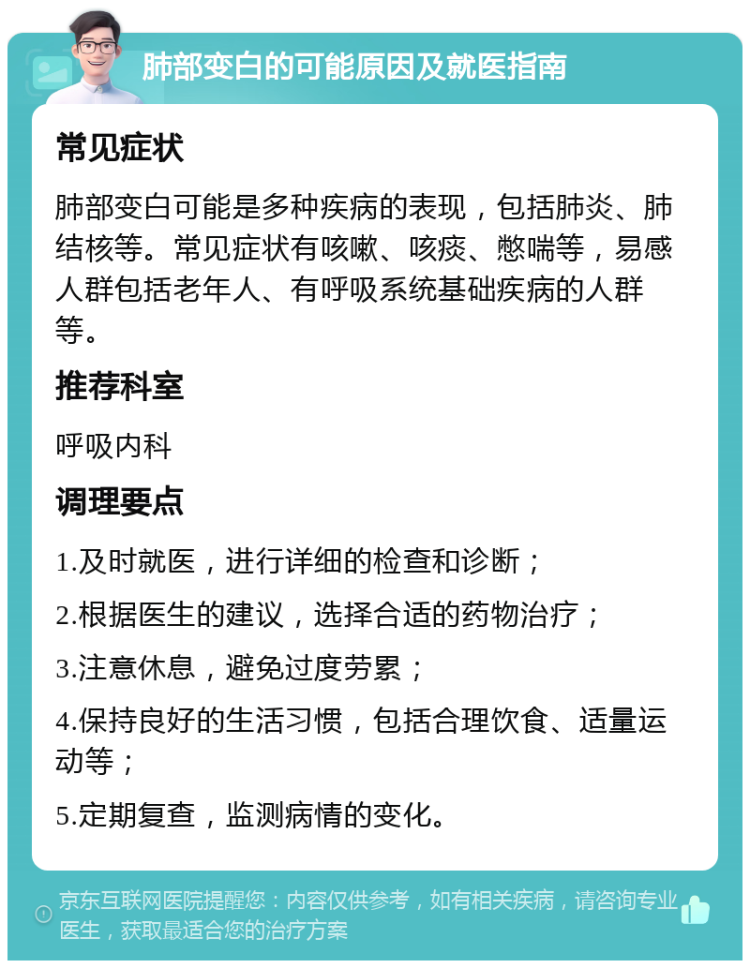 肺部变白的可能原因及就医指南 常见症状 肺部变白可能是多种疾病的表现，包括肺炎、肺结核等。常见症状有咳嗽、咳痰、憋喘等，易感人群包括老年人、有呼吸系统基础疾病的人群等。 推荐科室 呼吸内科 调理要点 1.及时就医，进行详细的检查和诊断； 2.根据医生的建议，选择合适的药物治疗； 3.注意休息，避免过度劳累； 4.保持良好的生活习惯，包括合理饮食、适量运动等； 5.定期复查，监测病情的变化。