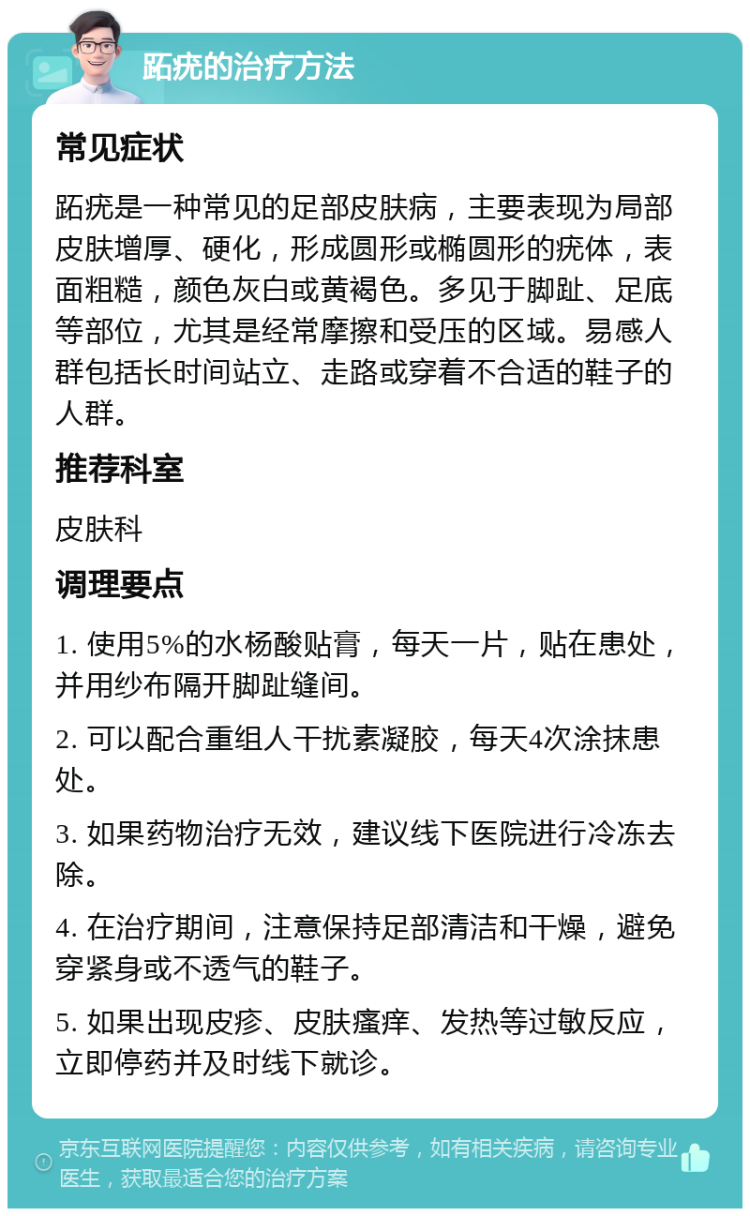 跖疣的治疗方法 常见症状 跖疣是一种常见的足部皮肤病，主要表现为局部皮肤增厚、硬化，形成圆形或椭圆形的疣体，表面粗糙，颜色灰白或黄褐色。多见于脚趾、足底等部位，尤其是经常摩擦和受压的区域。易感人群包括长时间站立、走路或穿着不合适的鞋子的人群。 推荐科室 皮肤科 调理要点 1. 使用5%的水杨酸贴膏，每天一片，贴在患处，并用纱布隔开脚趾缝间。 2. 可以配合重组人干扰素凝胶，每天4次涂抹患处。 3. 如果药物治疗无效，建议线下医院进行冷冻去除。 4. 在治疗期间，注意保持足部清洁和干燥，避免穿紧身或不透气的鞋子。 5. 如果出现皮疹、皮肤瘙痒、发热等过敏反应，立即停药并及时线下就诊。