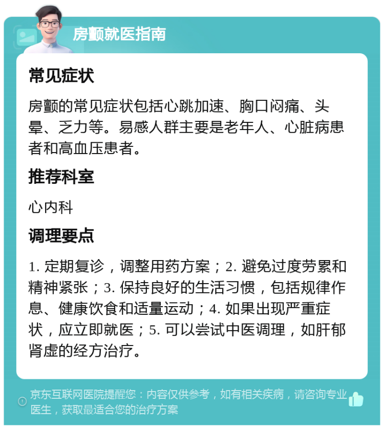 房颤就医指南 常见症状 房颤的常见症状包括心跳加速、胸口闷痛、头晕、乏力等。易感人群主要是老年人、心脏病患者和高血压患者。 推荐科室 心内科 调理要点 1. 定期复诊，调整用药方案；2. 避免过度劳累和精神紧张；3. 保持良好的生活习惯，包括规律作息、健康饮食和适量运动；4. 如果出现严重症状，应立即就医；5. 可以尝试中医调理，如肝郁肾虚的经方治疗。