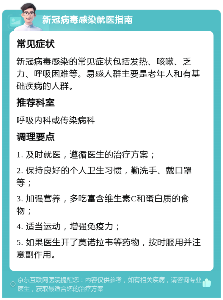 新冠病毒感染就医指南 常见症状 新冠病毒感染的常见症状包括发热、咳嗽、乏力、呼吸困难等。易感人群主要是老年人和有基础疾病的人群。 推荐科室 呼吸内科或传染病科 调理要点 1. 及时就医，遵循医生的治疗方案； 2. 保持良好的个人卫生习惯，勤洗手、戴口罩等； 3. 加强营养，多吃富含维生素C和蛋白质的食物； 4. 适当运动，增强免疫力； 5. 如果医生开了莫诺拉韦等药物，按时服用并注意副作用。