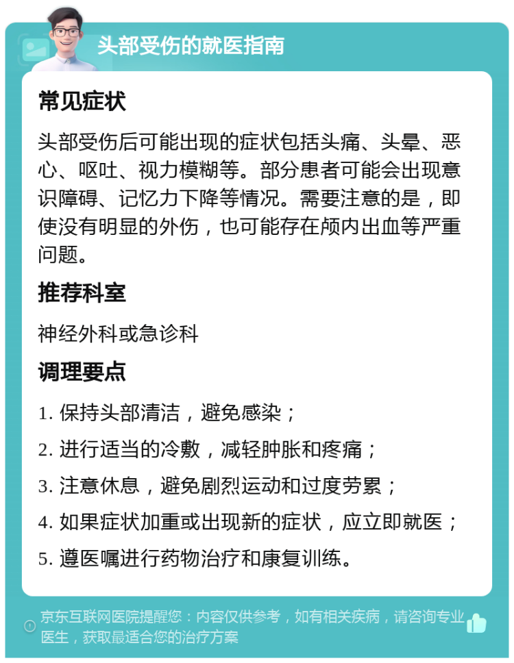 头部受伤的就医指南 常见症状 头部受伤后可能出现的症状包括头痛、头晕、恶心、呕吐、视力模糊等。部分患者可能会出现意识障碍、记忆力下降等情况。需要注意的是，即使没有明显的外伤，也可能存在颅内出血等严重问题。 推荐科室 神经外科或急诊科 调理要点 1. 保持头部清洁，避免感染； 2. 进行适当的冷敷，减轻肿胀和疼痛； 3. 注意休息，避免剧烈运动和过度劳累； 4. 如果症状加重或出现新的症状，应立即就医； 5. 遵医嘱进行药物治疗和康复训练。