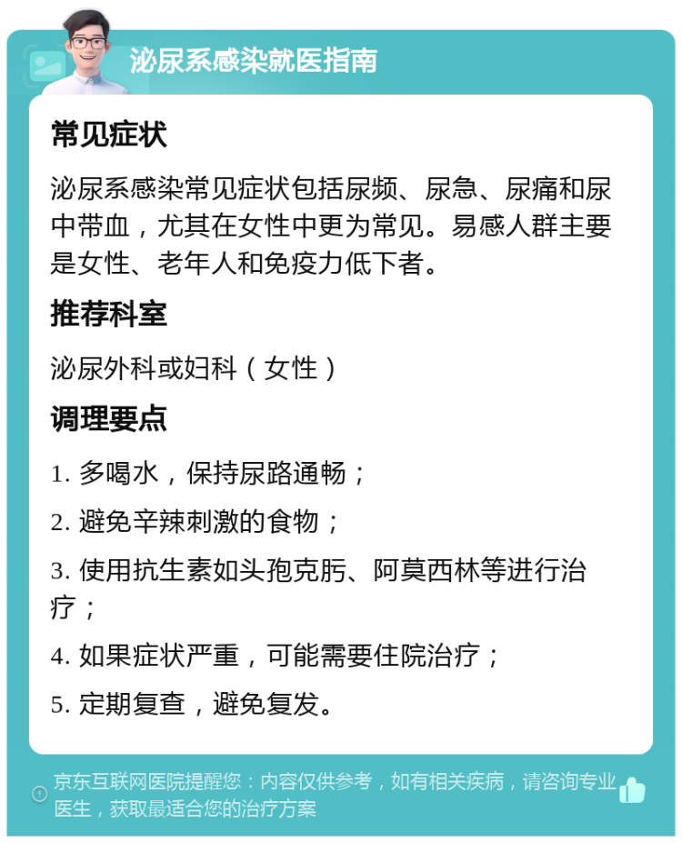 泌尿系感染就医指南 常见症状 泌尿系感染常见症状包括尿频、尿急、尿痛和尿中带血，尤其在女性中更为常见。易感人群主要是女性、老年人和免疫力低下者。 推荐科室 泌尿外科或妇科（女性） 调理要点 1. 多喝水，保持尿路通畅； 2. 避免辛辣刺激的食物； 3. 使用抗生素如头孢克肟、阿莫西林等进行治疗； 4. 如果症状严重，可能需要住院治疗； 5. 定期复查，避免复发。