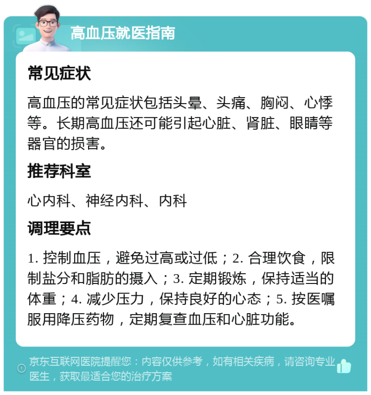 高血压就医指南 常见症状 高血压的常见症状包括头晕、头痛、胸闷、心悸等。长期高血压还可能引起心脏、肾脏、眼睛等器官的损害。 推荐科室 心内科、神经内科、内科 调理要点 1. 控制血压，避免过高或过低；2. 合理饮食，限制盐分和脂肪的摄入；3. 定期锻炼，保持适当的体重；4. 减少压力，保持良好的心态；5. 按医嘱服用降压药物，定期复查血压和心脏功能。