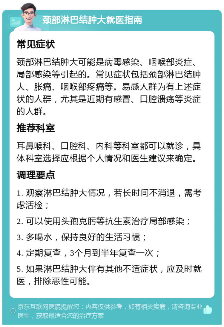 颈部淋巴结肿大就医指南 常见症状 颈部淋巴结肿大可能是病毒感染、咽喉部炎症、局部感染等引起的。常见症状包括颈部淋巴结肿大、胀痛、咽喉部疼痛等。易感人群为有上述症状的人群，尤其是近期有感冒、口腔溃疡等炎症的人群。 推荐科室 耳鼻喉科、口腔科、内科等科室都可以就诊，具体科室选择应根据个人情况和医生建议来确定。 调理要点 1. 观察淋巴结肿大情况，若长时间不消退，需考虑活检； 2. 可以使用头孢克肟等抗生素治疗局部感染； 3. 多喝水，保持良好的生活习惯； 4. 定期复查，3个月到半年复查一次； 5. 如果淋巴结肿大伴有其他不适症状，应及时就医，排除恶性可能。