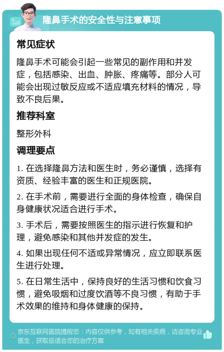 隆鼻手术的安全性与注意事项 常见症状 隆鼻手术可能会引起一些常见的副作用和并发症，包括感染、出血、肿胀、疼痛等。部分人可能会出现过敏反应或不适应填充材料的情况，导致不良后果。 推荐科室 整形外科 调理要点 1. 在选择隆鼻方法和医生时，务必谨慎，选择有资质、经验丰富的医生和正规医院。 2. 在手术前，需要进行全面的身体检查，确保自身健康状况适合进行手术。 3. 手术后，需要按照医生的指示进行恢复和护理，避免感染和其他并发症的发生。 4. 如果出现任何不适或异常情况，应立即联系医生进行处理。 5. 在日常生活中，保持良好的生活习惯和饮食习惯，避免吸烟和过度饮酒等不良习惯，有助于手术效果的维持和身体健康的保持。