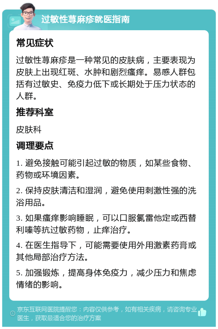 过敏性荨麻疹就医指南 常见症状 过敏性荨麻疹是一种常见的皮肤病，主要表现为皮肤上出现红斑、水肿和剧烈瘙痒。易感人群包括有过敏史、免疫力低下或长期处于压力状态的人群。 推荐科室 皮肤科 调理要点 1. 避免接触可能引起过敏的物质，如某些食物、药物或环境因素。 2. 保持皮肤清洁和湿润，避免使用刺激性强的洗浴用品。 3. 如果瘙痒影响睡眠，可以口服氯雷他定或西替利嗪等抗过敏药物，止痒治疗。 4. 在医生指导下，可能需要使用外用激素药膏或其他局部治疗方法。 5. 加强锻炼，提高身体免疫力，减少压力和焦虑情绪的影响。