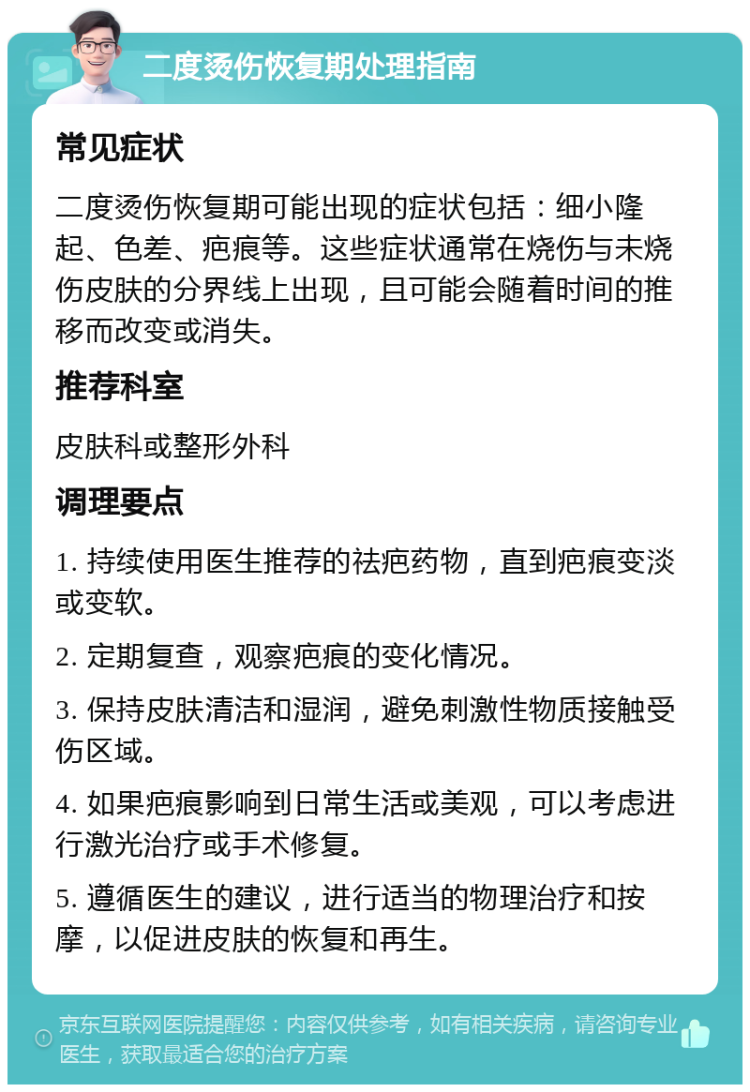 二度烫伤恢复期处理指南 常见症状 二度烫伤恢复期可能出现的症状包括：细小隆起、色差、疤痕等。这些症状通常在烧伤与未烧伤皮肤的分界线上出现，且可能会随着时间的推移而改变或消失。 推荐科室 皮肤科或整形外科 调理要点 1. 持续使用医生推荐的祛疤药物，直到疤痕变淡或变软。 2. 定期复查，观察疤痕的变化情况。 3. 保持皮肤清洁和湿润，避免刺激性物质接触受伤区域。 4. 如果疤痕影响到日常生活或美观，可以考虑进行激光治疗或手术修复。 5. 遵循医生的建议，进行适当的物理治疗和按摩，以促进皮肤的恢复和再生。