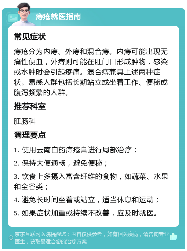 痔疮就医指南 常见症状 痔疮分为内痔、外痔和混合痔。内痔可能出现无痛性便血，外痔则可能在肛门口形成肿物，感染或水肿时会引起疼痛。混合痔兼具上述两种症状。易感人群包括长期站立或坐着工作、便秘或腹泻频繁的人群。 推荐科室 肛肠科 调理要点 1. 使用云南白药痔疮膏进行局部治疗； 2. 保持大便通畅，避免便秘； 3. 饮食上多摄入富含纤维的食物，如蔬菜、水果和全谷类； 4. 避免长时间坐着或站立，适当休息和运动； 5. 如果症状加重或持续不改善，应及时就医。