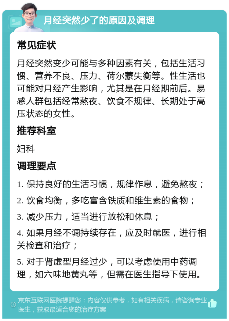 月经突然少了的原因及调理 常见症状 月经突然变少可能与多种因素有关，包括生活习惯、营养不良、压力、荷尔蒙失衡等。性生活也可能对月经产生影响，尤其是在月经期前后。易感人群包括经常熬夜、饮食不规律、长期处于高压状态的女性。 推荐科室 妇科 调理要点 1. 保持良好的生活习惯，规律作息，避免熬夜； 2. 饮食均衡，多吃富含铁质和维生素的食物； 3. 减少压力，适当进行放松和休息； 4. 如果月经不调持续存在，应及时就医，进行相关检查和治疗； 5. 对于肾虚型月经过少，可以考虑使用中药调理，如六味地黄丸等，但需在医生指导下使用。