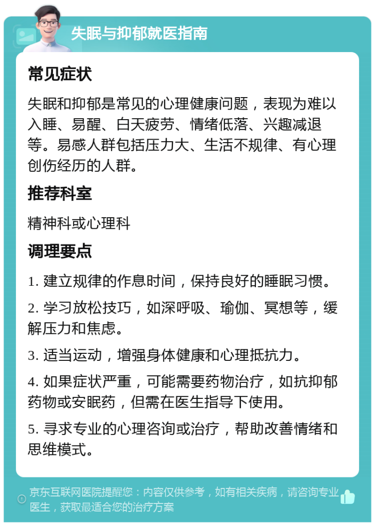 失眠与抑郁就医指南 常见症状 失眠和抑郁是常见的心理健康问题，表现为难以入睡、易醒、白天疲劳、情绪低落、兴趣减退等。易感人群包括压力大、生活不规律、有心理创伤经历的人群。 推荐科室 精神科或心理科 调理要点 1. 建立规律的作息时间，保持良好的睡眠习惯。 2. 学习放松技巧，如深呼吸、瑜伽、冥想等，缓解压力和焦虑。 3. 适当运动，增强身体健康和心理抵抗力。 4. 如果症状严重，可能需要药物治疗，如抗抑郁药物或安眠药，但需在医生指导下使用。 5. 寻求专业的心理咨询或治疗，帮助改善情绪和思维模式。