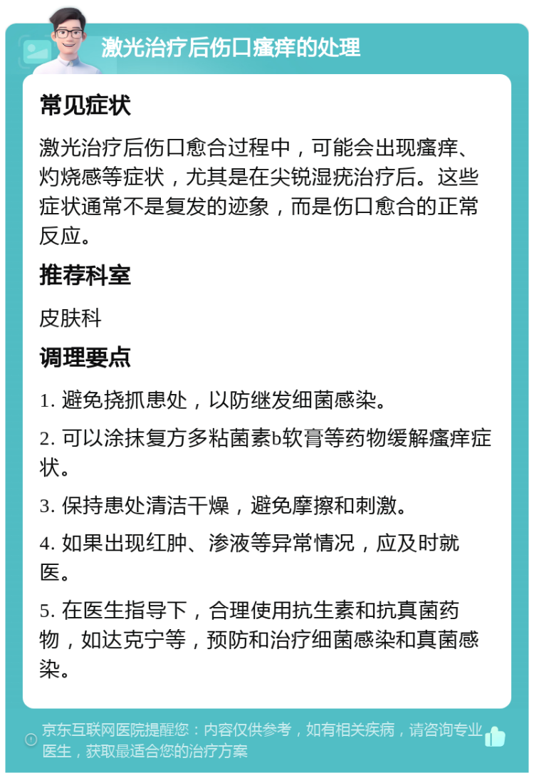 激光治疗后伤口瘙痒的处理 常见症状 激光治疗后伤口愈合过程中，可能会出现瘙痒、灼烧感等症状，尤其是在尖锐湿疣治疗后。这些症状通常不是复发的迹象，而是伤口愈合的正常反应。 推荐科室 皮肤科 调理要点 1. 避免挠抓患处，以防继发细菌感染。 2. 可以涂抹复方多粘菌素b软膏等药物缓解瘙痒症状。 3. 保持患处清洁干燥，避免摩擦和刺激。 4. 如果出现红肿、渗液等异常情况，应及时就医。 5. 在医生指导下，合理使用抗生素和抗真菌药物，如达克宁等，预防和治疗细菌感染和真菌感染。