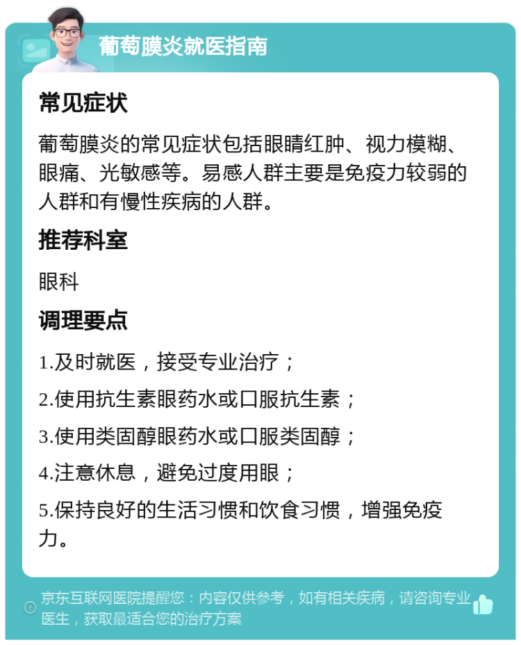 葡萄膜炎就医指南 常见症状 葡萄膜炎的常见症状包括眼睛红肿、视力模糊、眼痛、光敏感等。易感人群主要是免疫力较弱的人群和有慢性疾病的人群。 推荐科室 眼科 调理要点 1.及时就医，接受专业治疗； 2.使用抗生素眼药水或口服抗生素； 3.使用类固醇眼药水或口服类固醇； 4.注意休息，避免过度用眼； 5.保持良好的生活习惯和饮食习惯，增强免疫力。