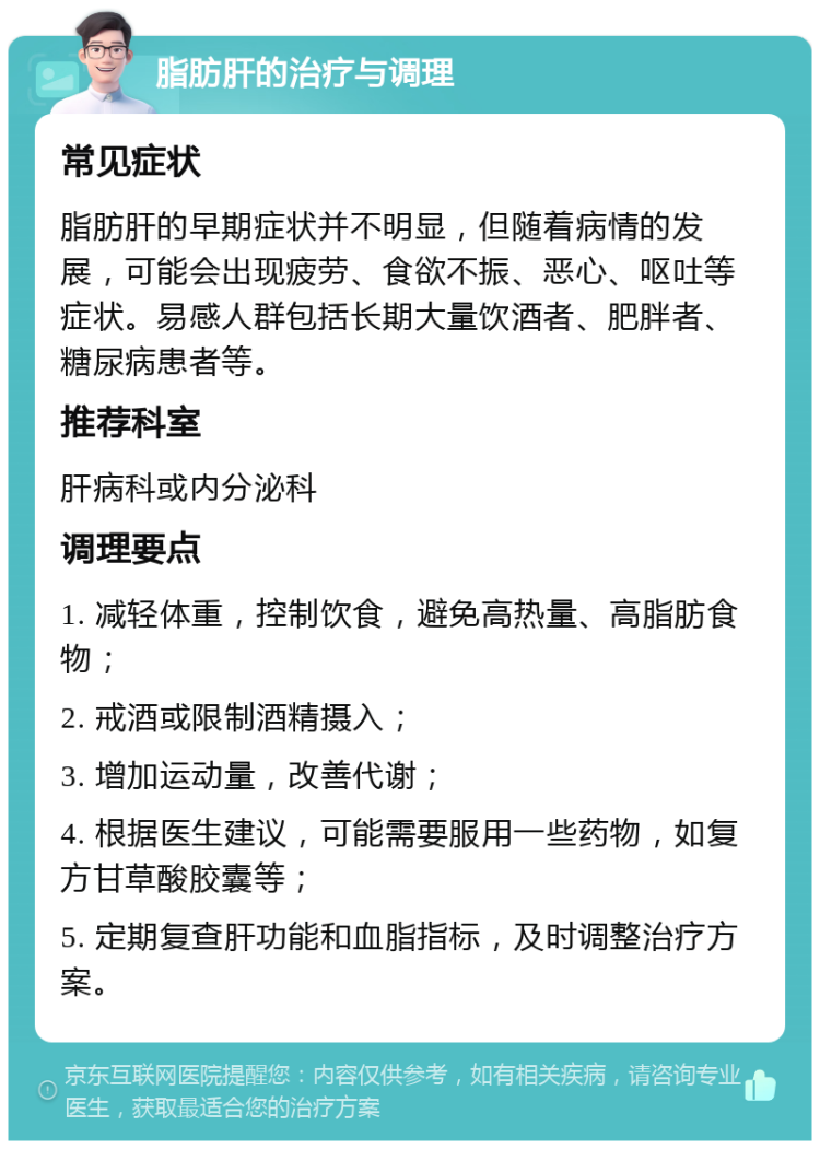 脂肪肝的治疗与调理 常见症状 脂肪肝的早期症状并不明显，但随着病情的发展，可能会出现疲劳、食欲不振、恶心、呕吐等症状。易感人群包括长期大量饮酒者、肥胖者、糖尿病患者等。 推荐科室 肝病科或内分泌科 调理要点 1. 减轻体重，控制饮食，避免高热量、高脂肪食物； 2. 戒酒或限制酒精摄入； 3. 增加运动量，改善代谢； 4. 根据医生建议，可能需要服用一些药物，如复方甘草酸胶囊等； 5. 定期复查肝功能和血脂指标，及时调整治疗方案。