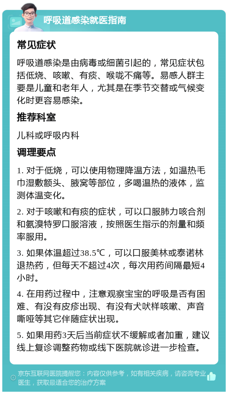 呼吸道感染就医指南 常见症状 呼吸道感染是由病毒或细菌引起的，常见症状包括低烧、咳嗽、有痰、喉咙不痛等。易感人群主要是儿童和老年人，尤其是在季节交替或气候变化时更容易感染。 推荐科室 儿科或呼吸内科 调理要点 1. 对于低烧，可以使用物理降温方法，如温热毛巾湿敷额头、腋窝等部位，多喝温热的液体，监测体温变化。 2. 对于咳嗽和有痰的症状，可以口服肺力咳合剂和氨溴特罗口服溶液，按照医生指示的剂量和频率服用。 3. 如果体温超过38.5℃，可以口服美林或泰诺林退热药，但每天不超过4次，每次用药间隔最短4小时。 4. 在用药过程中，注意观察宝宝的呼吸是否有困难、有没有皮疹出现、有没有犬吠样咳嗽、声音嘶哑等其它伴随症状出现。 5. 如果用药3天后当前症状不缓解或者加重，建议线上复诊调整药物或线下医院就诊进一步检查。