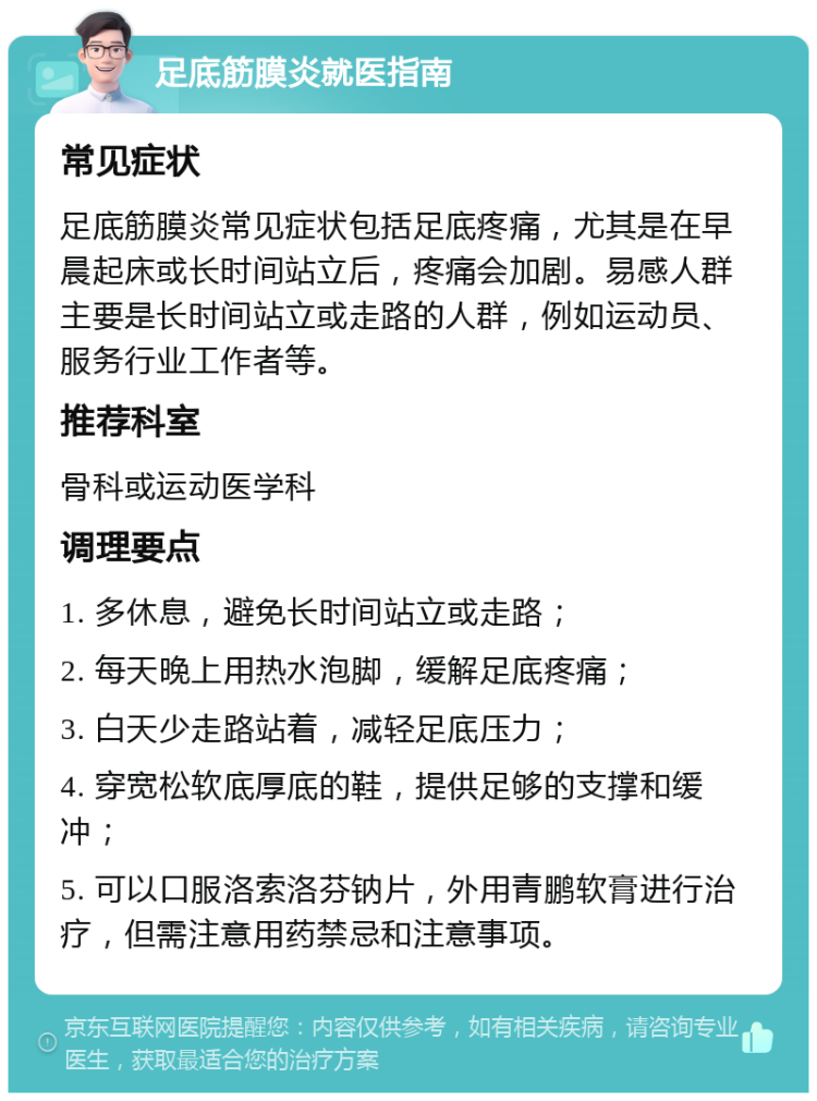 足底筋膜炎就医指南 常见症状 足底筋膜炎常见症状包括足底疼痛，尤其是在早晨起床或长时间站立后，疼痛会加剧。易感人群主要是长时间站立或走路的人群，例如运动员、服务行业工作者等。 推荐科室 骨科或运动医学科 调理要点 1. 多休息，避免长时间站立或走路； 2. 每天晚上用热水泡脚，缓解足底疼痛； 3. 白天少走路站着，减轻足底压力； 4. 穿宽松软底厚底的鞋，提供足够的支撑和缓冲； 5. 可以口服洛索洛芬钠片，外用青鹏软膏进行治疗，但需注意用药禁忌和注意事项。