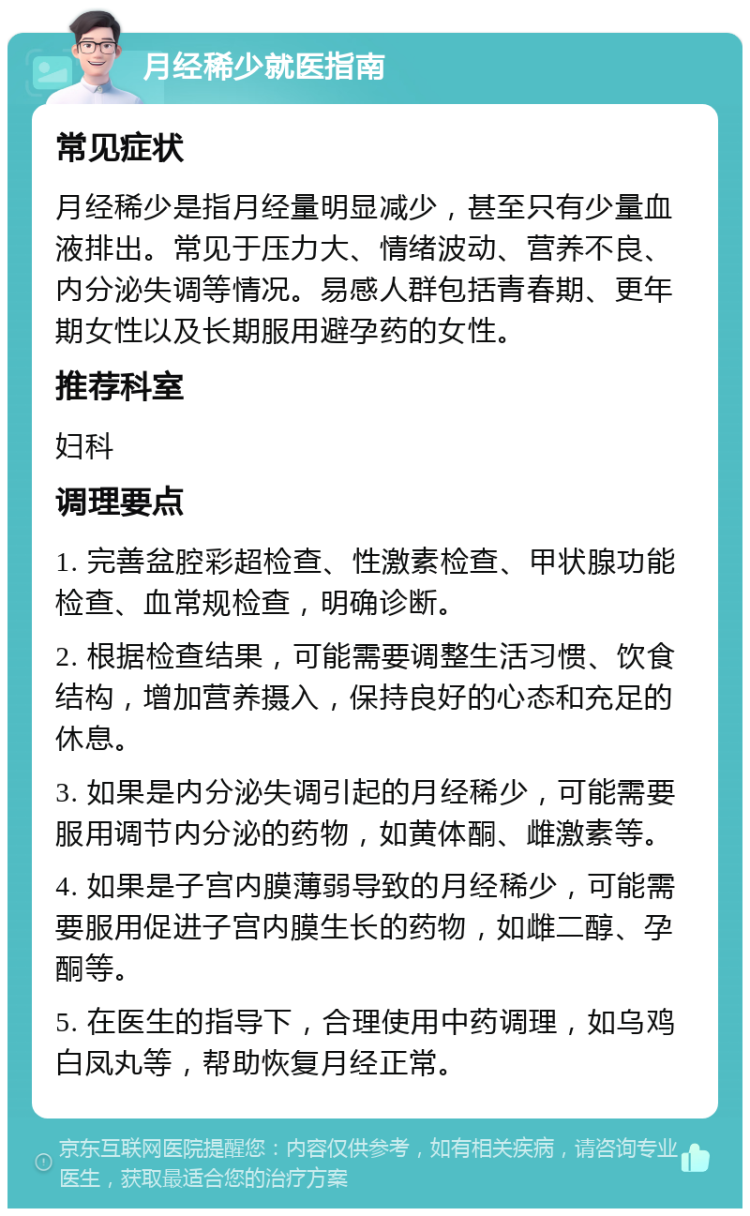 月经稀少就医指南 常见症状 月经稀少是指月经量明显减少，甚至只有少量血液排出。常见于压力大、情绪波动、营养不良、内分泌失调等情况。易感人群包括青春期、更年期女性以及长期服用避孕药的女性。 推荐科室 妇科 调理要点 1. 完善盆腔彩超检查、性激素检查、甲状腺功能检查、血常规检查，明确诊断。 2. 根据检查结果，可能需要调整生活习惯、饮食结构，增加营养摄入，保持良好的心态和充足的休息。 3. 如果是内分泌失调引起的月经稀少，可能需要服用调节内分泌的药物，如黄体酮、雌激素等。 4. 如果是子宫内膜薄弱导致的月经稀少，可能需要服用促进子宫内膜生长的药物，如雌二醇、孕酮等。 5. 在医生的指导下，合理使用中药调理，如乌鸡白凤丸等，帮助恢复月经正常。