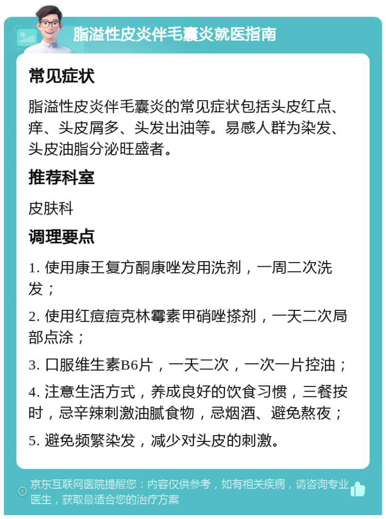 脂溢性皮炎伴毛囊炎就医指南 常见症状 脂溢性皮炎伴毛囊炎的常见症状包括头皮红点、痒、头皮屑多、头发出油等。易感人群为染发、头皮油脂分泌旺盛者。 推荐科室 皮肤科 调理要点 1. 使用康王复方酮康唑发用洗剂，一周二次洗发； 2. 使用红痘痘克林霉素甲硝唑搽剂，一天二次局部点涂； 3. 口服维生素B6片，一天二次，一次一片控油； 4. 注意生活方式，养成良好的饮食习惯，三餐按时，忌辛辣刺激油腻食物，忌烟酒、避免熬夜； 5. 避免频繁染发，减少对头皮的刺激。