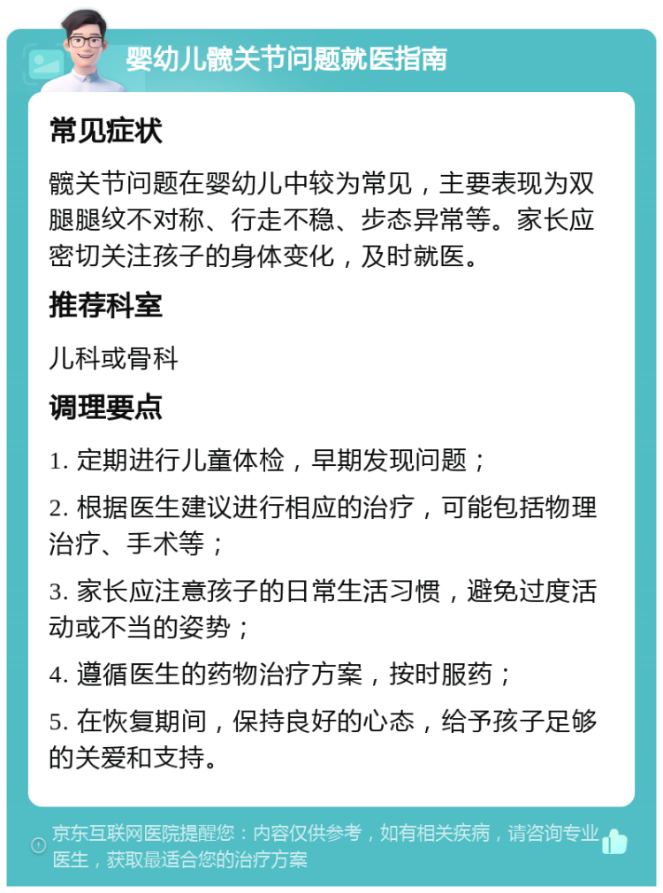 婴幼儿髋关节问题就医指南 常见症状 髋关节问题在婴幼儿中较为常见，主要表现为双腿腿纹不对称、行走不稳、步态异常等。家长应密切关注孩子的身体变化，及时就医。 推荐科室 儿科或骨科 调理要点 1. 定期进行儿童体检，早期发现问题； 2. 根据医生建议进行相应的治疗，可能包括物理治疗、手术等； 3. 家长应注意孩子的日常生活习惯，避免过度活动或不当的姿势； 4. 遵循医生的药物治疗方案，按时服药； 5. 在恢复期间，保持良好的心态，给予孩子足够的关爱和支持。